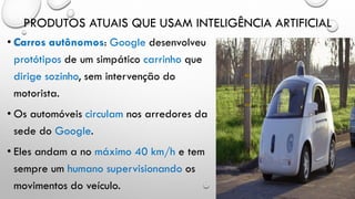 PRODUTOS ATUAIS QUE USAM INTELIGÊNCIA ARTIFICIAL
• Carros autônomos: Google desenvolveu
protótipos de um simpático carrinho que
dirige sozinho, sem intervenção do
motorista.
• Os automóveis circulam nos arredores da
sede do Google.
• Eles andam a no máximo 40 km/h e tem
sempre um humano supervisionando os
movimentos do veículo.
 