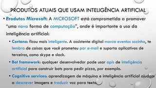 PRODUTOS ATUAIS QUE USAM INTELIGÊNCIA ARTIFICIAL
• Produtos Microsoft: A MICROSOFT está comprometida a promover
“uma nova forma de computação”, onde é importante o uso da
inteligência artificial:
• Cortana: ficou mais inteligente. A assistente digital marca eventos sozinha, te
lembra de coisas que você prometeu por e-mail e suporta aplicativos de
terceiros, como skype e slack.
• Bot framework: qualquer desenvolvedor pode usar apis de inteligência
artificial para construir bots para pedir pizza, por exemplo.
• Cognitive services: aprendizagem de máquina e inteligência artificial ajudam
a descrever imagens e traduzir voz para texto.
 