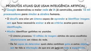 PRODUTOS ATUAIS QUE USAM INTELIGÊNCIA ARTIFICIAL
• O Google desenvolveu a maior rede de IA já construída, usando 16 mil
processadores para simular o cérebro humano.
• O desafio era criar um sistema capaz de aprender a identificar imagens
sem que fosse necessário ensinar a ele os critérios exatos para essa
identificação.
• Missão: identificar gatinhos no youtube.
• O sistema processou 10 milhões de imagens obtidas de cenas escolhidas
aleatoriamente em vídeos da rede.
• Ele foi capaz de determinar quais delas continham gatos e outros objetos,
sem ter tido a informação do que era um gato em todo o experimento.
 