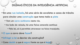 DILEMAS ÉTICOS DA INTELIGÊNCIA ARTIFICIAL
• Em uma rua isolada, há uma série de cavaletes e cones de trânsito
para simular uma construção que toma toda a pista
• Vem um carro autônomo nesta via.
• Ao lado do veículo, há uma faixa amarela contínua
• Pela lei, só é permitido atravessar na faixa tracejada.
• O que o carro deve fazer?
• Infringir a lei e desviar da construção?
• Como decidir o que é seguro frente ao que é legal?
 