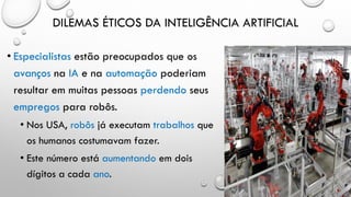 DILEMAS ÉTICOS DA INTELIGÊNCIA ARTIFICIAL
• Especialistas estão preocupados que os
avanços na IA e na automação poderiam
resultar em muitas pessoas perdendo seus
empregos para robôs.
• Nos USA, robôs já executam trabalhos que
os humanos costumavam fazer.
• Este número está aumentando em dois
dígitos a cada ano.
 