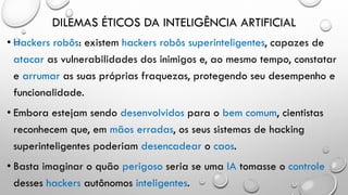 DILEMAS ÉTICOS DA INTELIGÊNCIA ARTIFICIAL
• Hackers robôs: existem hackers robôs superinteligentes, capazes de
atacar as vulnerabilidades dos inimigos e, ao mesmo tempo, constatar
e arrumar as suas próprias fraquezas, protegendo seu desempenho e
funcionalidade.
• Embora estejam sendo desenvolvidos para o bem comum, cientistas
reconhecem que, em mãos erradas, os seus sistemas de hacking
superinteligentes poderiam desencadear o caos.
• Basta imaginar o quão perigoso seria se uma IA tomasse o controle
desses hackers autônomos inteligentes.
 