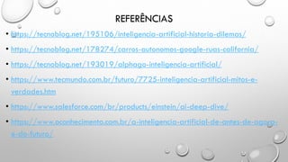 REFERÊNCIAS
• https://tecnoblog.net/195106/inteligencia-artificial-historia-dilemas/
• https://tecnoblog.net/178274/carros-autonomos-google-ruas-california/
• https://tecnoblog.net/193019/alphago-inteligencia-artificial/
• https://www.tecmundo.com.br/futuro/7725-inteligencia-artificial-mitos-e-
verdades.htm
• https://www.salesforce.com/br/products/einstein/ai-deep-dive/
• https://www.oconhecimento.com.br/a-inteligencia-artificial-de-antes-de-agora-
e-do-futuro/
 