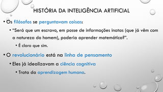 HISTÓRIA DA INTELIGÊNCIA ARTIFICIAL
• Os filósofos se perguntavam coisas:
• “Será que um escravo, em posse de informações inatas (que já vêm com
a natureza do homem), poderia aprender matemática?”.
• É claro que sim.
• O revolucionário está na linha de pensamento
• Eles já idealizavam a ciência cognitiva
• Trata da aprendizagem humana.
 