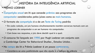 HISTÓRIA DA INTELIGÊNCIA ARTIFICIAL
• PRÊMIO LOEBNER
• Competição anual em IA que concede prêmios aos programas de
computador considerados pelos juízes como os mais humanos.
• O formato da competição é o de um Teste de Turing padrão
• Em cada rodada, um juiz humano simultaneamente mantém conversas textuais com um
programa de computador e um ser humano via computador.
• Com base nas respostas, o juiz deve decidir qual é o qual.
• O concurso foi lançado em 1990 por Hugh Loebner em conjunto com
o Cambridge Center for Behavioral Studies , Estados Unidos .
• No campo da IA o Prêmio Loebner é um pouco controverso.
• Considera-se uma publicidade que não ajuda a o campo da ciência
 