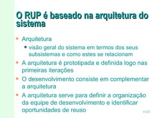 O RUP é baseado na arquitetura do sistema Arquitetura visão geral do sistema em termos dos seus subsistemas e como estes se relacionam A arquitetura é prototipada e definida logo nas primeiras iterações O desenvolvimento consiste em complementar a arquitetura A arquitetura serve para definir a organização da equipe de desenvolvimento e identificar oportunidades de reuso  