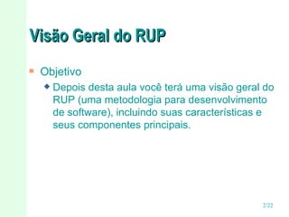 Visão Geral do RUP Objetivo Depois desta aula você terá uma visão geral do RUP (uma metodologia para desenvolvimento de software), incluindo suas características e seus componentes principais. 