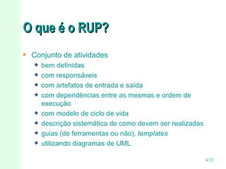 O que é o RUP? Conjunto de atividades bem definidas  com responsáveis com artefatos de entrada e saída com dependências entre as mesmas e ordem de execução com modelo de ciclo de vida descrição sistemática de como devem ser realizadas guias (de ferramentas ou não),  templates utilizando diagramas de UML 