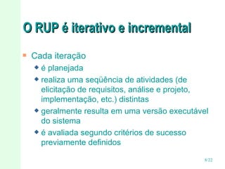 O RUP é iterativo e incremental Cada iteração  é planejada realiza uma seqüência de atividades (de elicitação de requisitos, análise e projeto, implementação, etc.) distintas geralmente resulta em uma versão executável do sistema é avaliada segundo critérios de sucesso previamente definidos 