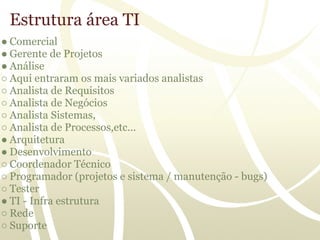 Estrutura área TI
● Comercial
● Gerente de Projetos
● Análise
○ Aqui entraram os mais variados analistas
○ Analista de Requisitos
○ Analista de Negócios
○ Analista Sistemas,
○ Analista de Processos,etc...
● Arquitetura
● Desenvolvimento
○ Coordenador Técnico
○ Programador (projetos e sistema / manutenção - bugs)
○ Tester
● TI - Infra estrutura
○ Rede
○ Suporte
 