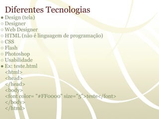 Diferentes Tecnologias
● Design (tela)
○ Designer
○ Web Designer
○ HTML (não é linguagem de programação)
○ CSS
○ Flash
○ Photoshop
○ Usabilidade
● Ex: teste.html
  <html>
  <head>
  </head>
  <body>
  <font color= "#FF0000" size="5">teste</font>
  </body>
  </html>
 