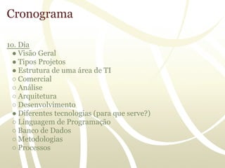 Cronograma

1o. Dia
 ● Visão Geral
 ● Tipos Projetos
 ● Estrutura de uma área de TI
 ○ Comercial
 ○ Análise
 ○ Arquitetura
 ○ Desenvolvimento
 ● Diferentes tecnologias (para que serve?)
 ○ Linguagem de Programação
 ○ Banco de Dados
 ○ Metodologias
 ○ Processos
 
