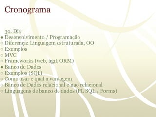 Cronograma

  3o. Dia
● Desenvolvimento / Programação
○ Diferença: Linguagem estruturada, OO
○ Exemplos
○ MVC
○ Frameworks (web, ágil, ORM)
● Banco de Dados
○ Exemplos (SQL)
○ Como usar e qual a vantagem
○ Banco de Dados relacional e não relacional
○ Linguagens de banco de dados (PL SQL / Forms)
 