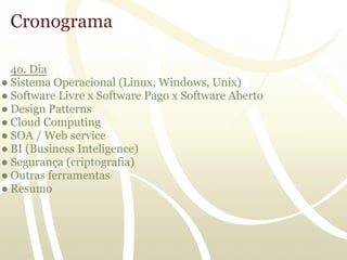 Cronograma

  4o. Dia
● Sistema Operacional (Linux, Windows, Unix)
● Software Livre x Software Pago x Software Aberto
● Design Patterns
● Cloud Computing
● SOA / Web service
● BI (Business Inteligence)
● Segurança (criptografia)
● Outras ferramentas
● Resumo
 