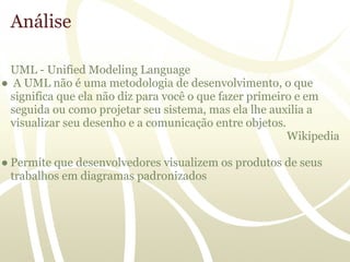 Análise

 UML - Unified Modeling Language
● A UML não é uma metodologia de desenvolvimento, o que
 significa que ela não diz para você o que fazer primeiro e em
 seguida ou como projetar seu sistema, mas ela lhe auxilia a
 visualizar seu desenho e a comunicação entre objetos.
                                                        Wikipedia

● Permite que desenvolvedores visualizem os produtos de seus
  trabalhos em diagramas padronizados
 