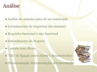 Análise

● Análise do sistema antes de ser construído

● Levantamento de requisitos (do sistema)

● Requisito funcional e não funcional

● Entendimento do Negócio

● Contato com cliente

● "Elo" de ligação entre cliente e desenvolvedor

● Documentação, documentação, documentação....
 