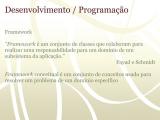 Desenvolvimento / Programação

Framework

"Framework é um conjunto de classes que colaboram para
realizar uma responsabilidade para um domínio de um
subsistema da aplicação."
                                            Fayad e Schmidt

Framework conceitual é um conjunto de conceitos usado para
resolver um problema de um domínio específico
 