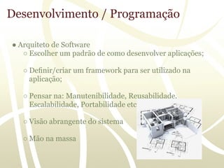 Desenvolvimento / Programação

● Arquiteto de Software
   ○ Escolher um padrão de como desenvolver aplicações;

   ○ Deﬁnir/criar um framework para ser utilizado na
     aplicação;

   ○ Pensar na: Manutenibilidade, Reusabilidade,
     Escalabilidade, Portabilidade etc

   ○ Visão abrangente do sistema

   ○ Mão na massa
 