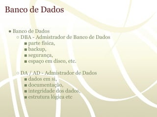 Banco de Dados

● Banco de Dados
   ○ DBA - Admistrador de Banco de Dados
      ■ parte física,
      ■ backup,
      ■ segurança,
      ■ espaço em disco, etc.

   ○ DA / AD - Admistrador de Dados
      ■ dados em si,
      ■ documentação,
      ■ integridade dos dados,
      ■ estrutura lógica etc
 