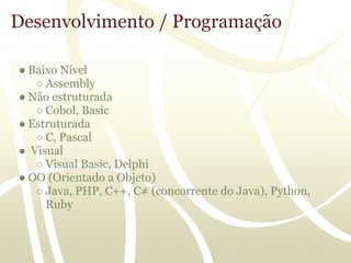 Desenvolvimento / Programação

● Baixo Nível
   ○ Assembly
● Não estruturada
   ○ Cobol, Basic
● Estruturada
   ○ C, Pascal
● Visual
   ○ Visual Basic, Delphi
● OO (Orientado a Objeto)
   ○ Java, PHP, C++, C# (concorrente do Java), Python,
     Ruby
 