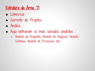 Estrutura da Área TI
●   Comercial
●   Gerente de Projetos
●   Análise
●   Aqui entraram os mais variados analistas
    ○ Analista de Requisitos, Analista de Negócios, Analista
      Sistemas, Analista de Processos, etc...
 