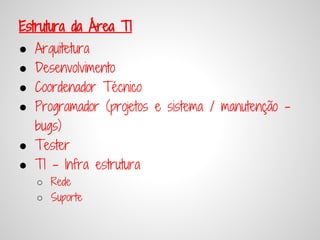 Estrutura da Área TI
● Arquitetura
● Desenvolvimento
● Coordenador Técnico
● Programador (projetos e sistema / manutenção -
  bugs)
● Tester
● TI - Infra estrutura
    ○ Rede
    ○ Suporte
 