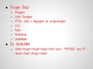 ● Design (tela)
   ○   Designer
   ○   Web Designer
   ○   HTML (não é linguagem de programação)
   ○   CSS
   ○   Flash
   ○   Photoshop
   ○   Usabilidade
● Ex: teste.html
   ○ <html><head></head><body><font color= "#FF0000" size="5"
     >teste</font></body></html>
 