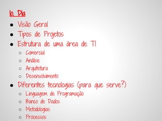 1o. Dia
● Visão Geral
● Tipos de Projetos
● Estrutura de uma área de TI
   ○      Comercial
   ○      Análise
   ○      Arquitetura
   ○      Desenvolvimento
● Diferentes tecnologias (para que serve?)
   ○      Linguagem de Programação
   ○      Banco de Dados
   ○      Metodologias
   ○      Processos
 