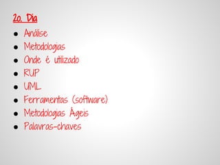 2o. Dia
●   Análise
●   Metodologias
●   Onde é utilizado
●   RUP
●   UML
●   Ferramentas (software)
●   Metodologias Ágeis
●   Palavras-chaves
 