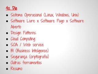 4o. Dia
● Sistema Operacional (Linux, Windows, Unix)
● Software Livre x Software Pago x Software
  Aberto
● Design Patterns
● Cloud Computing
● SOA / Web service
● BI (Business Inteligence)
● Segurança (criptografia)
● Outras ferramentas
● Resumo
 