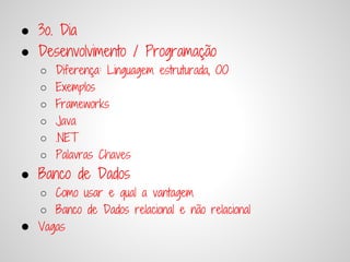● 3o. Dia
● Desenvolvimento / Programação
    ○   Diferença: Linguagem estruturada, OO
    ○   Exemplos
    ○   Frameworks
    ○   Java
    ○   .NET
    ○   Palavras Chaves
● Banco de Dados
    ○ Como usar e qual a vantagem
    ○ Banco de Dados relacional e não relacional
●   Vagas
 