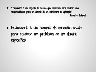 ●   "Framework é um conjunto de classes que colaboram para realizar uma
    responsabilidade para um domínio de um subsistema da aplicação."
                                                                  Fayad e Schmidt




● Framework é um conjunto de conceitos usado
    para resolver um problema de um domínio
    específico
 