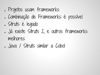 ●   Projetos usam frameworks
●   Combinação de Frameworks é possível
●   Struts é legado
●   Já existe Struts 2, e outros frameworks
    melhores
●   Java / Struts similar a Cobol
 