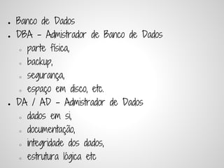 ●   Banco de Dados
●   DBA - Admistrador de Banco de Dados
     ○ parte física,


     ○ backup,


     ○ segurança,


     ○ espaço em disco, etc.


●   DA / AD - Admistrador de Dados
     ○ dados em si,


     ○ documentação,


     ○ integridade dos dados,


     ○ estrutura lógica etc
 