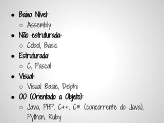 ● Baixo Nível:
   ○ Assembly
● Não estruturada:
   ○ Cobol, Basic
● Estruturada:
   ○ C, Pascal
● Visual:
   ○ Visual Basic, Delphi
● OO (Orientado a Objeto):
   ○ Java, PHP, C++, C# (concorrente do Java),
     Python, Ruby
 