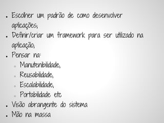 ●   Escolher um padrão de como desenvolver
    aplicações;
●   Deﬁnir/criar um framework para ser utilizado na
    aplicação;
●   Pensar na:
     ○ Manutenibilidade,


     ○ Reusabilidade,


     ○ Escalabilidade,


     ○ Portabilidade etc


●   Visão abrangente do sistema
●   Mão na massa
 