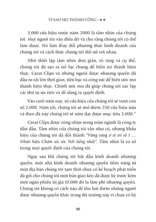 3.000 cûãa hiïåu trûúác nùm 2000 laâ têìm nhòn cuãa chuáng
töi. Moåi ngûúâi tin vaâo àiïìu àoá vaâ cho rùçng chuáng töi coá thïí
laâm àûúåc. Noá laâm thay àöíi phûúng thûác kinh doanh cuãa
chuáng töi vaâ caách thûác chuáng töi àöëi xûã vúái nhau.
Nhúâ thiïët lêåp têìm nhòn àún giaãn, roä raâng vaâ cuå thïí,
chuáng töi àaä taåo ra nöî lûåc chung àïí biïën noá thaânh hiïån
thûåc. Great Clips vaâ nhûäng ngûúâi àûúåc nhûúång quyïìn àaä
àêìu tû rêët lúán thúâi gian, tiïìn baåc vaâ cöng sûác àïí biïën ûúác mú
thaânh hiïån thûåc. Chñnh ûúác mú àaä giuáp chuáng töi xaác lêåp
caác thûá tûå ûu tiïn vaâ dïî daâng ra quyïët àõnh.
Vaâo cuöëi nùm nay, söë cûãa hiïåu cuãa chuáng töi seä vûúåt con
söë 2.000. Nùm túái, chuáng töi seä múã thïm 250 cûãa hiïåu nûäa
vaâ theo àaâ naây chuáng töi seä súám àaåt àûúåc muåc tiïu 3.000.”
Great Clips àûúåc cöng nhêån trong toaân ngaânh laâ cöng ty
dêîn àêìu. Têìm nhòn cuãa chuáng töi vêîn nhû cuä, nhûng khêíu
hiïåu cuãa chuáng töi àaä àöíi thaânh “Vûäng vaâng úã võ trñ söë 1 …
Nhaän hiïåu Chùm soác toác Nöíi tiïëng nhêët”. Têìm nhòn laâ cú súã
trong moåi quyïët àõnh cuãa chuáng töi.
Ngay sau khi chuáng töi bùæt àêìu kinh doanh nhûúång
quyïìn, möåt nhaâ kinh doanh nhûúång quyïìn tiïìm nùng tûâ
möåt àõa baân chuáng töi taåm thúâi chûa coá kïë hoaåch phaát triïín
àaä gúãi cho chuáng töi möåt baãn giao keâo àaä àûúåc kyá trûúác keâm
möåt ngên phiïëu trõ giaá 10.000 àö la laâm phñ nhûúång quyïìn.
Chuáng töi khöng coá caách naâo àïí thu huát thïm nhûäng ngûúâi
àûúåc nhûúång quyïìn khaác trong thõ trûúâng naây vò chûa coá hïå
VÒ SAO HOÅ THAÂNH CÖNG -
98
 