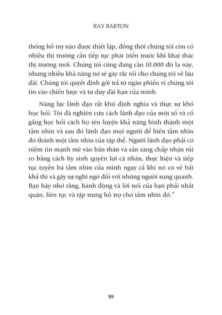 thöëng höî trúå naâo àûúåc thiïët lêåp, àöìng thúâi chuáng töi coân coá
nhiïìu thõ trûúâng cêìn tiïëp tuåc phaát triïín trûúác khi khai thaác
thõ trûúâng múái. Chuáng töi cuäng àang cêìn 10.000 àö la naây,
nhûng nhiïìu khaã nùng noá seä gêy rùæc röëi cho chuáng töi vïì lêu
daâi. Chuáng töi quyïët àõnh gúãi traã túâ ngên phiïëu vò chuáng töi
tin vaâo chiïën lûúåc vaâ tû duy daâi haån cuãa mònh.
Nùng lûåc laänh àaåo rêët khoá àõnh nghôa vaâ thûåc sûå khoá
hoåc hoãi. Töi àaä nghiïn cûáu caách laänh àaåo cuãa möåt söë vaâ cöë
gùæng hoåc hoãi caách hoå reân luyïån khaã nùng hònh thaânh möåt
têìm nhòn vaâ sau àoá laänh àaåo moåi ngûúâi àïí biïën têìm nhòn
àoá thaânh möåt têìm nhòn cuãa têåp thïí. Ngûúâi laänh àaåo phaãi coá
niïìm tin maånh meä vaâo baãn thên vaâ sùén saâng chêëp nhêån ruãi
ro bùçng caách hy sinh quyïìn lúåi caá nhên, thûåc hiïån vaâ tiïëp
tuåc tuyïìn baá têìm nhòn cuãa mònh ngay caã khi noá coá veã bêët
khaã thi vaâ gêy sûå nghi ngúâ àöëi vúái nhûäng ngûúâi xung quanh.
Baån haäy nhúá rùçng, haânh àöång vaâ lúâi noái cuãa baån phaãi nhêët
quaán, liïn tuåc vaâ têåp trung höî trúå cho têìm nhòn àoá.”
99
RAY BARTON
 