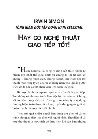IRWIN SIMON
TÖÍNG GIAÁM ÀÖËC TÊÅP ÀOAÂN HAIN CELESTIAL
HAÄY COÁ NGHÏÅ THUÊÅT
GIAO TIÏËP TÖËT!
“Hain Celestial laâ cöng ty cung cêëp thûåc phêím tûå
nhiïn lúán nhêët thïë giúái. Thûåc sûå chuáng töi ài tûâ con söë
khöng – khöng nhên viïn, khöng doanh thu trûúác khi trúã
thaânh möåt cöng ty coá doanh söë haâng nùm vaâo khoaãng 700
triïåu àö la vúái 2.000 nhên viïn trïn toaân thïë giúái.
Bñ quyïët laänh àaåo quan troång nhêët cuãa töi laâ giao tiïëp.
Töi khöng coá chûúng trònh laâm viïåc bñ mêåt naâo caã. Chuáng
töi coá böën thöng àiïåp rêët roä raâng trong cöng ty: xêy dûång
thûúng hiïåu, tuên thuã chiïën lûúåc, tuyïín duång ngûúâi gioãi vaâ
hoaân thaânh caác muåc tiïu taâi chñnh.
Theo töi, quaá nhiïìu ngûúâi laåm duång thû àiïån tûã vaâ neá
traánh viïåc giao tiïëp trûåc diïån vúái ngûúâi khaác. Thû àiïån tûã vaâ
höåp thû thoaåi laâ möåt caách dïî thûåc hiïån khi cêìn baân nhûäng
100
 