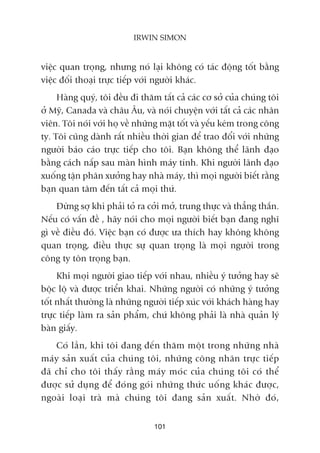 viïåc quan troång, nhûng noá laåi khöng coá taác àöång töët bùçng
viïåc àöëi thoaåi trûåc tiïëp vúái ngûúâi khaác.
Haâng quyá, töi àïìu ài thùm têët caã caác cú súã cuãa chuáng töi
úã Myä, Canada vaâ chêu Êu, vaâ noái chuyïån vúái têët caã caác nhên
viïn. Töi noái vúái hoå vïì nhûäng mùåt töët vaâ yïëu keám trong cöng
ty. Töi cuäng daânh rêët nhiïìu thúâi gian àïí trao àöíi vúái nhûäng
ngûúâi baáo caáo trûåc tiïëp cho töi. Baån khöng thïí laänh àaåo
bùçng caách nêëp sau maân hònh maáy tñnh. Khi ngûúâi laänh àaåo
xuöëng têån phên xûúãng hay nhaâ maáy, thò moåi ngûúâi biïët rùçng
baån quan têm àïën têët caã moåi thûá.
Àûâng súå khi phaãi toã ra cúãi múã, trung thûåc vaâ thùèng thùæn.
Nïëu coá vêën àïì , haäy noái cho moåi ngûúâi biïët baån àang nghô
gò vïì àiïìu àoá. Viïåc baån coá àûúåc ûa thñch hay khöng khöng
quan troång, àiïìu thûåc sûå quan troång laâ moåi ngûúâi trong
cöng ty tön troång baån.
Khi moåi ngûúâi giao tiïëp vúái nhau, nhiïìu yá tûúãng hay seä
böåc löå vaâ àûúåc triïín khai. Nhûäng ngûúâi coá nhûäng yá tûúãng
töët nhêët thûúâng laâ nhûäng ngûúâi tiïëp xuác vúái khaách haâng hay
trûåc tiïëp laâm ra saãn phêím, chûá khöng phaãi laâ nhaâ quaãn lyá
baân giêëy.
Coá lêìn, khi töi àang àïën thùm möåt trong nhûäng nhaâ
maáy saãn xuêët cuãa chuáng töi, nhûäng cöng nhên trûåc tiïëp
àaä chó cho töi thêëy rùçng maáy moác cuãa chuáng töi coá thïí
àûúåc sûã duång àïí àoáng goái nhûäng thûác uöëng khaác àûúåc,
ngoaâi loaåi traâ maâ chuáng töi àang saãn xuêët. Nhúâ àoá,
101
IRWIN SIMON
 