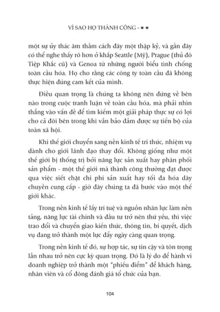 möåt sûå uãy thaác êm thêìm caách àêy möåt thêåp kyã, vaâ gêìn àêy
coá thïí nghe thêëy roä hún úã khùæp Seattle (Myä), Prague (thuã àö
Tiïåp Khùæc cuä) vaâ Genoa tûâ nhûäng ngûúâi biïíu tònh chöëng
toaân cêìu hoáa. Hoå cho rùçng caác cöng ty toaân cêìu àaä khöng
thûåc hiïån àuáng cam kïët cuãa mònh.
Àiïìu quan troång laâ chuáng ta khöng nïn àûáng vïì bïn
naâo trong cuöåc tranh luêån vïì toaân cêìu hoáa, maâ phaãi nhòn
thùèng vaâo vêën àïì àïí tòm kiïëm möåt giaãi phaáp thûåc sûå coá lúåi
cho caã àöi bïn trong khi vêîn baão àaãm àûúåc sûå tiïën böå cuãa
toaân xaä höåi.
Khi thïë giúái chuyïín sang nïìn kinh tïë tri thûác, nhiïåm vuå
daânh cho giúái laänh àaåo thay àöíi. Khöng giöëng nhû möåt
thïë giúái bõ thöëng trõ búãi nùng lûåc saãn xuêët hay phên phöëi
saãn phêím - möåt thïë giúái maâ thaânh cöng thûúâng àaåt àûúåc
qua viïåc siïët chùåt chi phñ saãn xuêët hay töëi àa hoáa dêy
chuyïìn cung cêëp - giúâ àêy chuáng ta àaä bûúác vaâo möåt thïë
giúái khaác.
Trong nïìn kinh tïë lêëy trñ tuïå vaâ nguöìn nhên lûåc laâm nïìn
taãng, nùng lûåc taâi chñnh vaâ àêìu tû trúã nïn thûá yïëu, thò viïåc
trao àöíi vaâ chuyïín giao kiïën thûác, thöng tin, bñ quyïët, dõch
vuå àang trúã thaânh möåt lûåc àêíy ngaây caâng quan troång.
Trong nïìn kinh tïë àoá, sûå húåp taác, sûå tin cêåy vaâ tön troång
lêîn nhau trúã nïn cûåc kyâ quan troång. Àoá laâ lyá do àïí haânh vi
doanh nghiïåp trúã thaânh möåt “phiïëu àiïím” àïí khaách haâng,
nhên viïn vaâ cöí àöng àaánh giaá töí chûác cuãa baån.
VÒ SAO HOÅ THAÂNH CÖNG -
104
 
