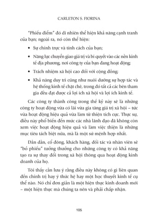 “Phiïëu àiïím” àoá dô nhiïn thïí hiïån khaã nùng caånh tranh
cuãa baån; ngoaâi ra, noá coân thïí hiïån:
• Sûå chñnh trûåc vaâ tñnh caách cuãa baån;
• Nùng lûåc chuyïín giao giaá trõ vaâ bñ quyïët vaâo caác nïìn kinh
tïë àõa phûúng, núi cöng ty cuãa baån àang hoaåt àöång;
• Traách nhiïåm xaä höåi cao àöëi vúái cöång àöìng;
• Khaã nùng duy trò cuäng nhû nuöi dûúäng sûå húåp taác vaâ
hïå thöëng kinh tïë chùåt cheä, trong àoá têët caã caác bïn tham
gia àïìu àaåt àûúåc caã lúåi ñch xaä höåi vaâ lúåi ñch kinh tïë.
Caác cöng ty thaânh cöng trong thïë kyã naây seä laâ nhûäng
cöng ty hoaåt àöång vûâa coá laäi vûâa gia tùng giaá trõ xaä höåi – tûác
vûâa hoaåt àöång hiïåu quaã vûâa laâm tûâ thiïån tñch cûåc. Thûåc sûå,
àiïìu naây phöí biïën àïën mûác caác nhaâ laänh àaåo àaä khöng coân
xem viïåc hoaåt àöång hiïåu quaã vaâ laâm viïåc thiïån laâ nhûäng
muåc tiïu taách biïåt nûäa, maâ laâ möåt sûá mïånh húåp nhêët.
Dêìn dêìn, cöí àöng, khaách haâng, àöëi taác vaâ nhên viïn seä
“boã phiïëu” tûúãng thûúãng cho nhûäng cöng ty coá khaã nùng
taåo ra sûå thay àöíi trong xaä höåi thöng qua hoaåt àöång kinh
doanh cuãa hoå.
Töi thêëy cêìn lûu yá rùçng àiïìu naây khöng coá gò liïn quan
àïën chñnh trõ hay yá thûác hïå hay möåt hoåc thuyïët kinh tïë cuå
thïí naâo. Noá chó àún giaãn laâ möåt hiïån thûåc kinh doanh múái
– möåt hiïån thûåc maâ chuáng ta nïn vaâ phaãi chêëp nhêån.
105
CARLETON S. FIORINA
 