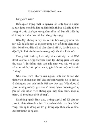 Bùçng caách naâo?
Àiïìu quan troång nhêët laâ nguyïn tùæc laänh àaåo vaâ nhiïåm
vuå xêy dûång möåt bêìu khöng khñ chiïën thùæng, bùæt àêìu tûâ bïn
trong töí chûác cuãa baån, trong têìm nhòn maâ baån àaä thiïët lêåp
vaâ trong nïìn vùn hoáa maâ baån àang xêy dûång.
Gêìn àêy, chuáng ta hay noái vïì vùn hoáa cöng ty nhû möåt
àoân bêíy àïí àöíi múái vaâ möåt phûúng tiïån àïí àöång viïn nhên
viïn. Dô nhiïn, àiïìu àoá seä vêîn coân coá giaá trõ, àùåc biïåt sau sûå
kiïån 11/9 - khi vùn hoáa coân mang möåt sùæc thaái khaác nûäa.
Trong böëi caãnh sûå kiïån naây vûâa múái xaãy ra, túâ Wall
Street Journal àïì cêåp viïåc xaác àõnh laåi khöng gian laâm viïåc
nhû sau: “Têën thaãm kõch laâm naãy sinh yïu cêìu vïì sûå an
toaân, an ninh, böín phêån vaâ sûå gùæn kïët vúái möåt niïìm tin
roä raâng”.
Nhû vêåy, traách nhiïåm cuãa ngûúâi laänh àaåo laâ taåo cho
nhên viïn khöng gian laâm viïåc an toaân vaâ giuáp hoå tû duy laåi
vïì nhûäng ûu tiïn cuãa mònh. Baâi baáo tiïëp tuåc: “Nïëu àûúåc xûã
lyá töët, nhûäng sûå kiïån gêìn àêy seä mang laåi cú höåi cuãng cöë sûå
gùæn kïët cuãa nhên viïn thöng qua möåt têìm nhòn, möåt sûá
mïånh, vaâ möåt muåc àñch chung”.
Laâ nhûäng ngûúâi laänh àaåo, chuáng ta phaãi traã lúâi cêu hoãi
cho caác nhên viïn cuãa mònh àêu laâ chòa khoáa dêîn àïën thaânh
cöng. Chuáng ta àoáng vai troâ gò trong viïåc thuác àêíy vaâ khai
thaác sûå thaânh cöng àoá?
VÒ SAO HOÅ THAÂNH CÖNG -
106
 