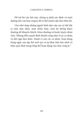 Àïí traã lúâi cêu hoãi naây, chuáng ta phaãi xaác àõnh vaâ nuöi
dûúäng nïìn vùn hoáa cöng ty àïí coá thïí truyïìn àaåt têìm nhòn àoá.
Cêìn nhúá rùçng nhûäng ngûúâi laänh àaåo cêëp cao coá thïí àùåt
ra möåt têìm nhòn, möåt chiïën lûúåc, möåt hïå thöëng khen
thûúãng àïí khuyïën khñch, khen thûúãng vaâ huêën luyïån nhên
viïn. Nhûng àiïìu quyïët àõnh thaânh cöng nùçm úã caác caá nhên
vaâ àöåi nguä bïn dûúái. Haânh vi cuãa caác caá nhên, hoaåt àöång
haâng ngaây cuãa têåp thïí múái taåo ra sûå khaác biïåt lúán nhêët vaâ
hiïåu quaã nhêët trong töíng thïí hoaåt àöång cuãa möåt cöng ty.”
107
CARLETON S. FIORINA
 