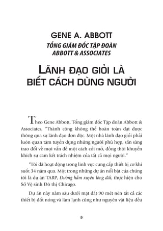 GENE A. ABBOTT
TÖÍNG GIAÁM ÀÖËC TÊÅP ÀOAÂN
ABBOTT & ASSOCIATES
LAÄNH ÀAÅO GIOÃI LAÂ
BIÏËT CAÁCH DUÂNG NGÛÚÂI
Theo Gene Abbott, Töíng giaám àöëc Têåp àoaân Abbott &
Associates, “Thaânh cöng khöng thïí hoaân toaân àaåt àûúåc
thöng qua sûå laänh àaåo àún àöåc. Möåt nhaâ laänh àaåo gioãi phaãi
luön quan têm tuyïín duång nhûäng ngûúâi phuâ húåp, sùén saâng
trao àöíi vïì moåi vêën àïì möåt caách cúãi múã, àöìng thúâi khuyïën
khñch sûå cam kïët traách nhiïåm cuãa têët caã moåi ngûúâi.”
“Töi àaä hoaåt àöång trong lônh vûåc cung cêëp thiïët bõ cú khñ
suöët 34 nùm qua. Möåt trong nhûäng dûå aán nöíi bêåt cuãa chuáng
töi laâ dûå aán TARP, Àûúâng hêìm xuyïn loâng àêët, thûåc hiïån cho
Súã Vïå sinh Àö thõ Chicago.
Dûå aán naây nùçm sêu dûúái mùåt àêët 90 meát nïn têët caã caác
thiïët bõ àöët noáng vaâ laâm laånh cuäng nhû nguyïn vêåt liïåu àïìu
9
 