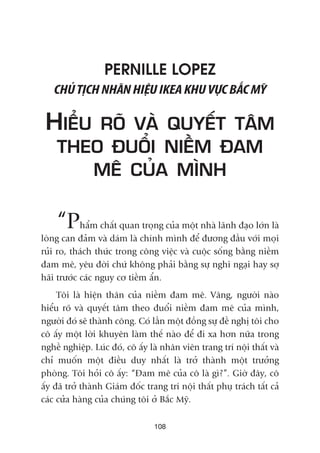 108
PERNILLE LOPEZ
CHUÃTÕCHNHAÄNHIÏÅUIKEAKHUVÛÅCBÙÆCMYÄ
HIÏÍU ROÄ VAÂ QUYÏËT TÊM
THEO ÀUÖÍI NIÏÌM ÀAM
MÏ CUÃA MÒNH
“Phêím chêët quan troång cuãa möåt nhaâ laänh àaåo lúán laâ
loâng can àaãm vaâ daám laâ chñnh mònh àïí àûúng àêìu vúái moåi
ruãi ro, thaách thûác trong cöng viïåc vaâ cuöåc söëng bùçng niïìm
àam mï, yïu àúâi chûá khöng phaãi bùçng sûå nghi ngaåi hay súå
haäi trûúác caác nguy cú tiïìm êín.
Töi laâ hiïån thên cuãa niïìm àam mï. Vêng, ngûúâi naâo
hiïíu roä vaâ quyïët têm theo àuöíi niïìm àam mï cuãa mònh,
ngûúâi àoá seä thaânh cöng. Coá lêìn möåt àöìng sûå àïì nghõ töi cho
cö êëy möåt lúâi khuyïn laâm thïë naâo àïí ài xa hún nûäa trong
nghïì nghiïåp. Luác àoá, cö êëy laâ nhên viïn trang trñ nöåi thêët vaâ
chó muöën möåt àiïìu duy nhêët laâ trúã thaânh möåt trûúãng
phoâng. Töi hoãi cö êëy: “Àam mï cuãa cö laâ gò?”. Giúâ àêy, cö
êëy àaä trúã thaânh Giaám àöëc trang trñ nöåi thêët phuå traách têët caã
caác cûãa haâng cuãa chuáng töi úã Bùæc Myä.
 