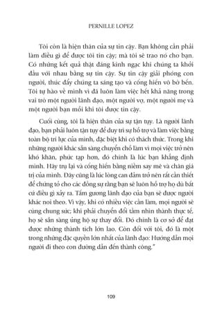 Töi coân laâ hiïån thên cuãa sûå tin cêåy. Baån khöng cêìn phaãi
laâm àiïìu gò àïí àûúåc töi tin cêåy; maâ töi seä trao noá cho baån.
Coá nhûäng kïët quaã thêåt àaáng kinh ngaåc khi chuáng ta khúãi
àêìu vúái nhau bùçng sûå tin cêåy. Sûå tin cêåy giaãi phoáng con
ngûúâi, thuác àêíy chuáng ta saáng taåo vaâ cöëng hiïën vö búâ bïën.
Töi tûå haâo vïì mònh vò àaä luön laâm viïåc hïët khaã nùng trong
vai troâ möåt ngûúâi laänh àaåo, möåt ngûúâi vúå, möåt ngûúâi meå vaâ
möåt ngûúâi baån möîi khi töi àûúåc tin cêåy.
Cuöëi cuâng, töi laâ hiïån thên cuãa sûå têån tuåy. Laâ ngûúâi laänh
àaåo, baån phaãi luön têån tuåy àïí duy trò sûå höî trúå vaâ laâm viïåc bùçng
toaân böå trñ lûåc cuãa mònh, àùåc biïåt khi coá thaách thûác. Trong khi
nhûäng ngûúâi khaác sùén saâng chuyïín chöî laâm vò moåi viïåc trúã nïn
khoá khùn, phûác taåp hún, àoá chñnh laâ luác baån khùèng àõnh
mònh. Haäy truå laåi vaâ cöëng hiïën bùçng niïìm say mï vaâ chên giaá
trõ cuãa mònh. Àêy cuäng laâ luác loâng can àaãm trúã nïn rêët cêìn thiïët
àïí chûáng toã cho caác àöìng sûå rùçng baån seä luön höî trúå hoå duâ bêët
cûá àiïìu gò xaãy ra. Têëm gûúng laänh àaåo cuãa baån seä àûúåc ngûúâi
khaác noi theo. Vò vêåy, khi coá nhiïìu viïåc cêìn laâm, moåi ngûúâi seä
cuâng chung sûác; khi phaãi chuyïín àöíi têìm nhòn thaânh thûåc tïë,
hoå seä sùén saâng uãng höå sûå thay àöíi. Àoá chñnh laâ cú súã àïí àaåt
àûúåc nhûäng thaânh tñch lúán lao. Coân àöëi vúái töi, àoá laâ möåt
trong nhûäng àùåc quyïìn lúán nhêët cuãa laänh àaåo: Hûúáng dêîn moåi
ngûúâi ài theo con àûúâng dêîn àïën thaânh cöng.”
109
PERNILLE LOPEZ
 
