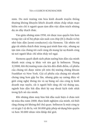 nùm. Do möi trûúâng vùn hoáa kinh doanh truyïìn thöëng
thûúâng khöng khuyïën khñch doanh nhên chêëp nhêån maåo
hiïím nïn chó ñt ngûúâi quan têm àïën viïåc àaãm traách nhûäng
dûå aán àêìy thaách thûác.
Vaâo giûäa nhûäng nùm 1990, töi àûúåc trao quyïìn lúán hún
trong viïåc caãi töí böå phêån saãn xuêët con chip (IC) chuêín vaâ böå
nhúá baán dêîn (semi-conductor) cuãa Siemens. Têët nhiïn töi
gùåp rêët nhiïìu thaách thûác trong quaá trònh laâm viïåc, nhûng sûå
têån têm cuãa chuáng töi cuöëi cuâng àaä mang laåi sûå thaânh cöng
tûâ núi ngûúâi khaác chó nhòn thêëy trúã ngaåi.
Siemens quyïët àõnh taách phên xûúãng baán dêîn cuãa mònh
thaânh möåt cöng ty khaác vúái tïn goåi laâ Infineon. Thaáng
3/2000, khi thõ trûúâng toaân cêìu lïn àïën àónh àiïím, cöí phiïëu
cuãa chuáng töi àûúåc niïm yïët trïn thõ trûúâng chûáng khoaán
Frankfurt vaâ New York. Giaá cöí phiïëu cuãa chuáng töi nhanh
choáng tùng hún gêëp ba lêìn, nhûng giûäa sûå cûúâng àiïåu vïì
giúái cöng nghïå thöng tin vaâ sûå buâng nöí cuãa cöng ty kinh
doanh trûåc tuyïën, rêët ñt ngûúâi biïët rùçng chó vaâi thaáng sau,
ngaânh baán dêîn bùæt àêìu thúâi kyâ suy thoaái kõch tñnh nhêët
trong lõch sûã cuãa mònh.
Khi nhûäng àaám mêy baäo bùæt àêìu xuêët hiïån úã chên trúâi
tûâ muâa thu nùm 2000, theo kinh nghiïåm cuãa mònh, töi biïët
rùçng chuáng töi khöng thïí chuã quan. Infineon laâ möåt cöng ty
coá trõ giaá 5 tyã àö la, vúái 30.000 giêëy pheáp sûã duång baãn quyïìn
vaâ hún 30.000 nhên viïn khùæp thïë giúái.
111
TIÏËN SÔ ULRICH SCHUMACHER
 