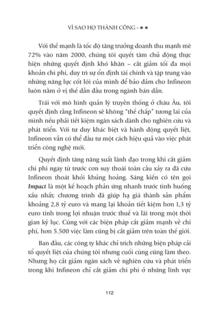 Vúái thïë maånh laâ töëc àöå tùng trûúãng doanh thu maånh meä
72% vaâo nùm 2000, chuáng töi quyïët têm chuã àöång thûåc
hiïån nhûäng quyïët àõnh khoá khùn – cùæt giaãm töëi àa moåi
khoaãn chi phñ, duy trò sûå öín àõnh taâi chñnh vaâ têåp trung vaâo
nhûäng nùng lûåc cöët loäi cuãa mònh àïí baão àaãm cho Infineon
luön nùçm úã võ thïë dêîn àêìu trong ngaânh baán dêîn.
Traái vúái mö hònh quaãn lyá truyïìn thöëng úã chêu Êu, töi
quyïët àõnh rùçng Infineon seä khöng “thïë chêëp” tûúng lai cuãa
mònh nïëu phaãi tiïët kiïåm ngên saách daânh cho nghiïn cûáu vaâ
phaát triïín. Vúái tû duy khaác biïåt vaâ haânh àöång quyïët liïåt,
Infineon vêîn coá thïí àêìu tû möåt caách hiïåu quaã vaâo viïåc phaát
triïín cöng nghïå múái.
Quyïët àõnh tùng nùng suêët laänh àaåo trong khi cùæt giaãm
chi phñ ngay tûâ trûúác cún suy thoaái toaân cêìu xaãy ra àaä cûáu
Infineon thoaát khoãi khuãng hoaãng. Saáng kiïën coá tïn goåi
Impact laâ möåt kïë hoaåch phaãn ûáng nhanh trûúác tònh huöëng
xêëu nhêët; chûúng trònh àaä giuáp haå giaá thaânh saãn phêím
khoaãng 2,8 tyã euro vaâ mang laåi khoaãn tiïët kiïåm hún 1,3 tyã
euro tñnh trong lúåi nhuêån trûúác thuïë vaâ laäi trong möåt thúâi
gian kyã luåc. Cuâng vúái caác biïån phaáp cùæt giaãm maånh vïì chi
phñ, hún 5.500 viïåc laâm cuäng bõ cùæt giaãm trïn toaân thïë giúái.
Ban àêìu, caác cöng ty khaác chó trñch nhûäng biïån phaáp caãi
töí quyïët liïåt cuãa chuáng töi nhûng cuöëi cuâng cuäng laâm theo.
Nhûng hoå cùæt giaãm ngên saách vïì nghiïn cûáu vaâ phaát triïín
trong khi Infineon chó cùæt giaãm chi phñ úã nhûäng lônh vûåc
VÒ SAO HOÅ THAÂNH CÖNG -
112
 