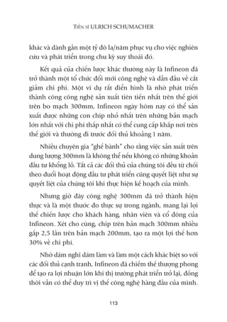 khaác vaâ daânh gêìn möåt tyã àö la/nùm phuåc vuå cho viïåc nghiïn
cûáu vaâ phaát triïín trong chu kyâ suy thoaái àoá.
Kïët quaã cuãa chiïën lûúåc khaác thûúâng naây laâ Infineon àaä
trúã thaânh möåt töí chûác àöíi múái cöng nghïå vaâ dêîn àêìu vïì cùæt
giaãm chi phñ. Möåt vñ duå rêët àiïín hònh laâ nhúâ phaát triïín
thaânh cöng cöng nghïå saãn xuêët tiïn tiïën nhêët trïn thïë giúái
trïn bo maåch 300mm, Infineon ngaây höm nay coá thïí saãn
xuêët àûúåc nhûäng con chñp nhoã nhêët trïn nhûäng baãn maåch
lúán nhêët vúái chi phñ thêëp nhêët coá thïí cung cêëp khùæp núi trïn
thïë giúái vaâ thûúâng ài trûúác àöëi thuã khoaãng 1 nùm.
Nhiïìu chuyïn gia “ghïë baânh” cho rùçng viïåc saãn xuêët trïn
dung lûúång 300mm laâ khöng thïí nïëu khöng coá nhûäng khoaãn
àêìu tû khöíng löì. Têët caã caác àöëi thuã cuãa chuáng töi àïìu tûâ chöëi
theo àuöíi hoaåt àöång àêìu tû phaát triïín cuäng quyïët liïåt nhû sûå
quyïët liïåt cuãa chuáng töi khi thûåc hiïån kïë hoaåch cuãa mònh.
Nhûng giúâ àêy cöng nghïå 300mm àaä trúã thaânh hiïån
thûåc vaâ laâ möåt thûúác ào thûåc sûå trong ngaânh, mang laåi lúåi
thïë chiïën lûúåc cho khaách haâng, nhên viïn vaâ cöí àöng cuãa
Infineon. Xeát cho cuâng, chip trïn baãn maåch 300mm nhiïìu
gêëp 2,5 lêìn trïn baãn maåch 200mm, taåo ra möåt lúåi thïë hún
30% vïì chi phñ.
Nhúâ daám nghô daám laâm vaâ laâm möåt caách khaác biïåt so vúái
caác àöëi thuã caånh tranh, Infineon àaä chiïëm thïë thûúång phong
àïí taåo ra lúåi nhuêån lúán khi thõ trûúâng phaát triïín trúã laåi, àöìng
thúâi vêîn coá thïí duy trò võ thïë cöng nghïå haâng àêìu cuãa mònh.
113
TIÏËN SÔ ULRICH SCHUMACHER
 